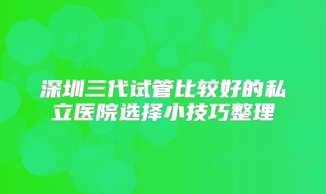 深圳三代试管比较好的私立医院选择小技巧整理