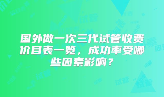 国外做一次三代试管收费价目表一览，成功率受哪些因素影响？