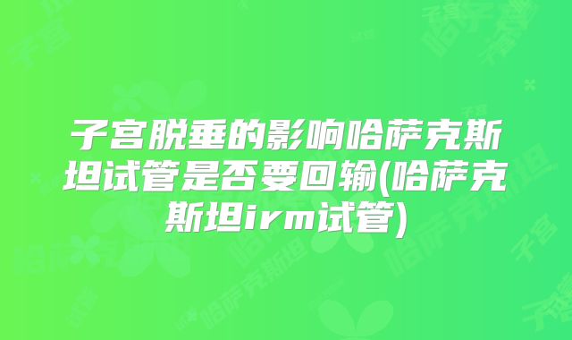 子宫脱垂的影响哈萨克斯坦试管是否要回输(哈萨克斯坦irm试管)