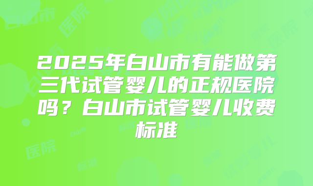 2025年白山市有能做第三代试管婴儿的正规医院吗？白山市试管婴儿收费标准