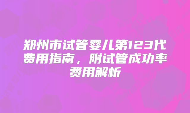 郑州市试管婴儿第123代费用指南，附试管成功率费用解析