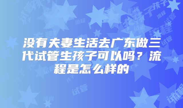 没有夫妻生活去广东做三代试管生孩子可以吗?流程是怎么样的