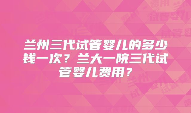 兰州三代试管婴儿的多少钱一次？兰大一院三代试管婴儿费用？