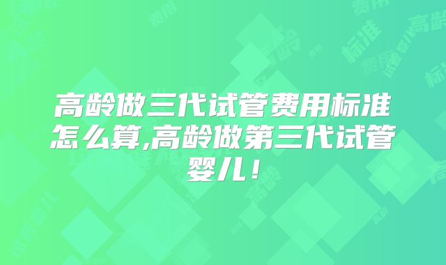 高龄做三代试管费用标准怎么算,高龄做第三代试管婴儿！