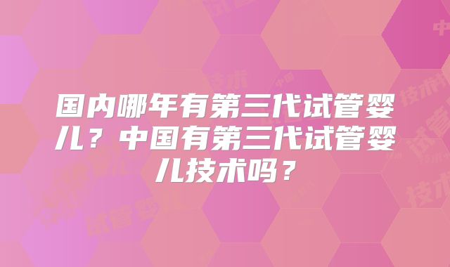国内哪年有第三代试管婴儿?中国有第三代试管婴儿技术吗?