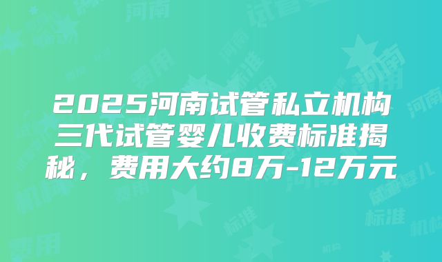 2025河南试管私立机构三代试管婴儿收费标准揭秘,费用大约8万-12万元