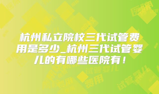 杭州私立院校三代试管费用是多少_杭州三代试管婴儿的有哪些医院有！
