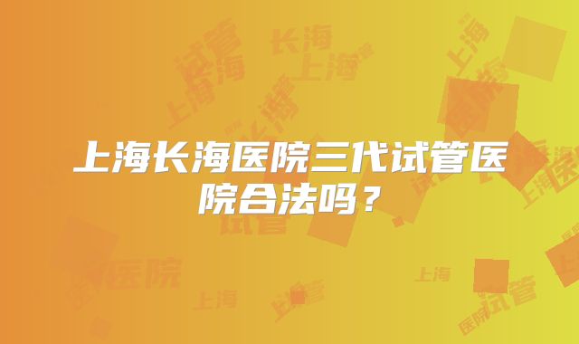 上海长海医院三代试管医院合法吗?