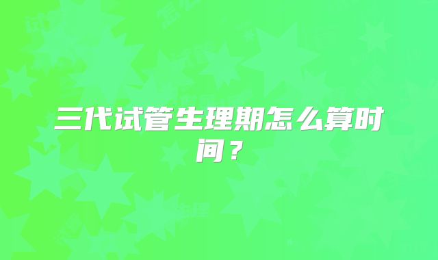 三代试管生理期怎么算时间？