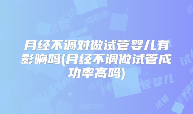 月经不调对做试管婴儿有影响吗(月经不调做试管成功率高吗)