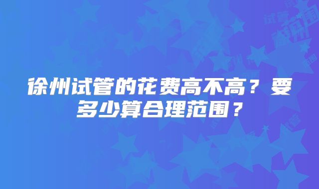 徐州试管的花费高不高？要多少算合理范围？