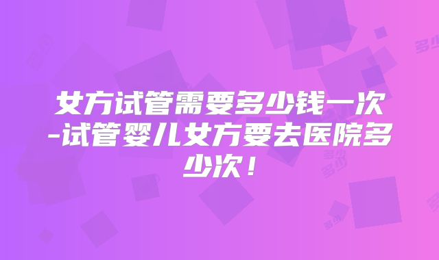 女方试管需要多少钱一次-试管婴儿女方要去医院多少次!