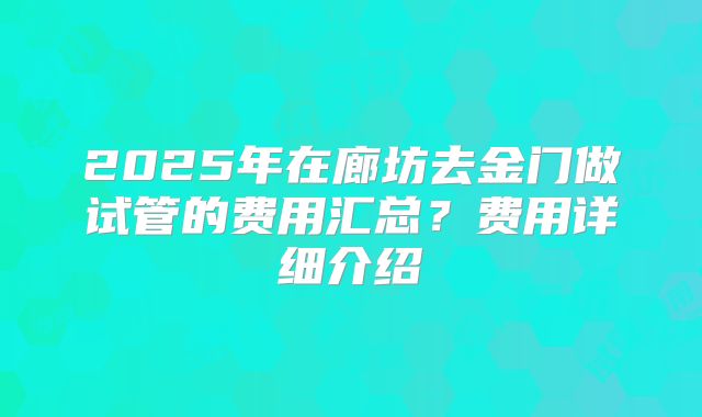 2025年在廊坊去金门做试管的费用汇总？费用详细介绍