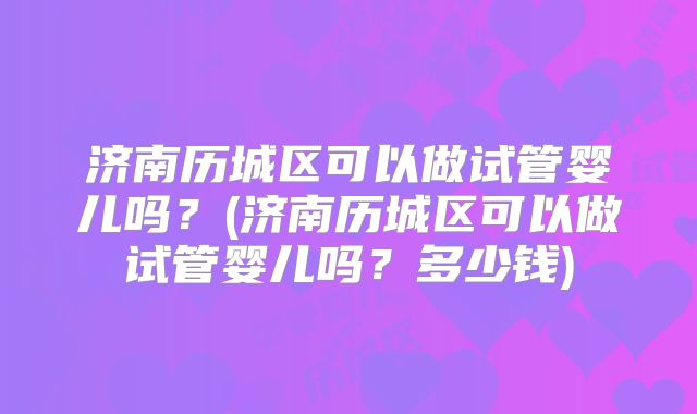 济南历城区可以做试管婴儿吗？(济南历城区可以做试管婴儿吗？多少钱)
