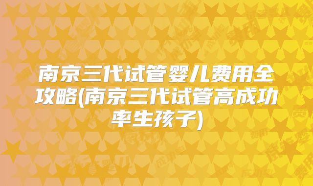 南京三代试管婴儿费用全攻略(南京三代试管高成功率生孩子)