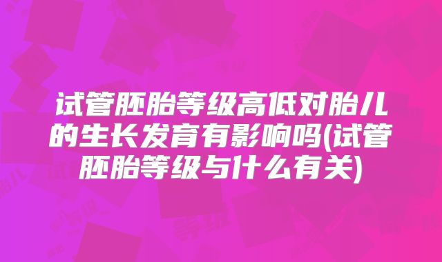 试管胚胎等级高低对胎儿的生长发育有影响吗(试管胚胎等级与什么有关)