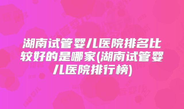 湖南试管婴儿医院排名比较好的是哪家(湖南试管婴儿医院排行榜)