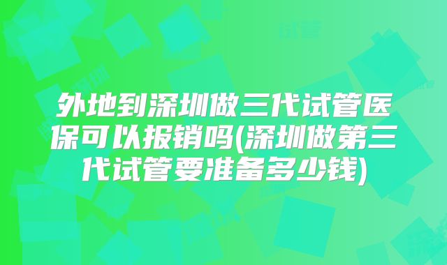 外地到深圳做三代试管医保可以报销吗(深圳做第三代试管要准备多少钱)