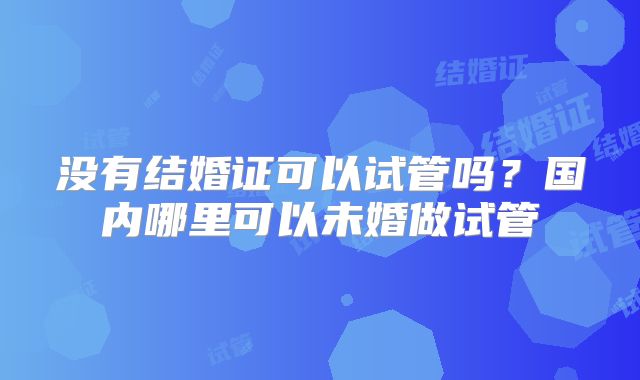 没有结婚证可以试管吗?国内哪里可以未婚做试管