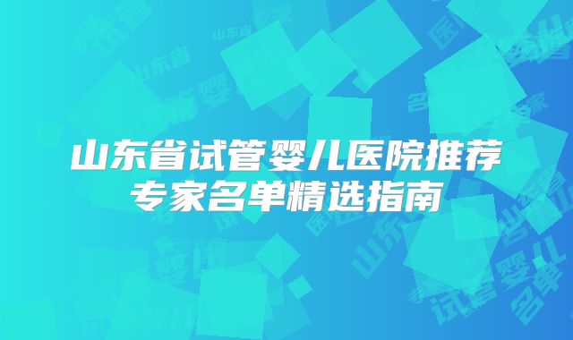 山东省试管婴儿医院推荐专家名单精选指南