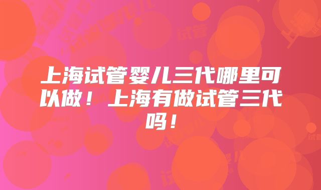 上海试管婴儿三代哪里可以做！上海有做试管三代吗！