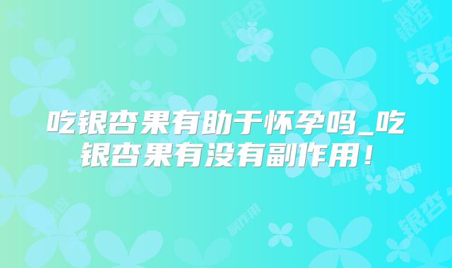 吃银杏果有助于怀孕吗_吃银杏果有没有副作用!