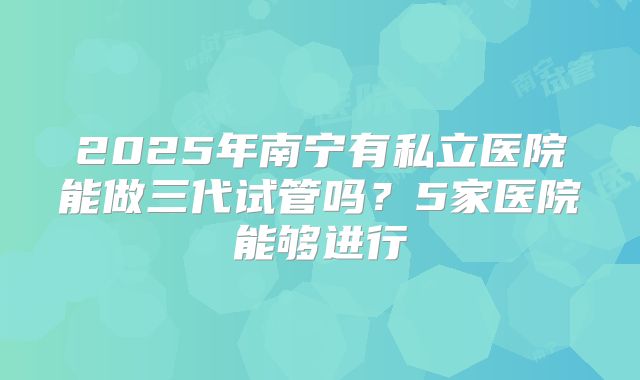 2025年南宁有私立医院能做三代试管吗？5家医院能够进行
