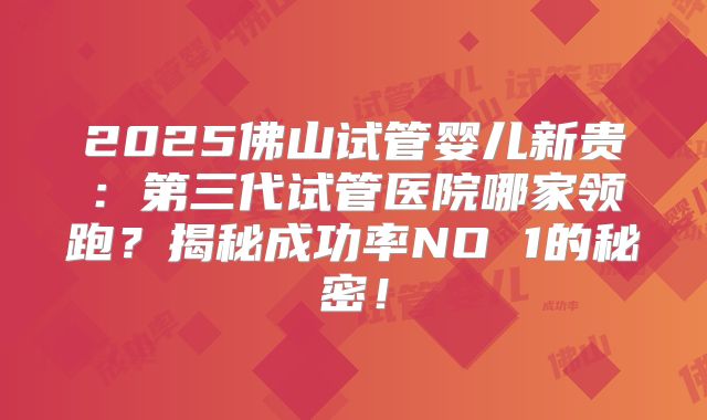2025佛山试管婴儿新贵：第三代试管医院哪家领跑？揭秘成功率NO 1的秘密！