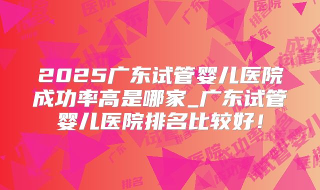 2025广东试管婴儿医院成功率高是哪家_广东试管婴儿医院排名比较好！