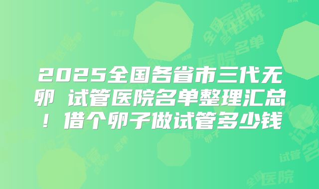 2025全国各省市三代无卵�试管医院名单整理汇总！借个卵子做试管多少钱