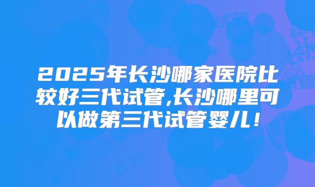 2025年长沙哪家医院比较好三代试管,长沙哪里可以做第三代试管婴儿!