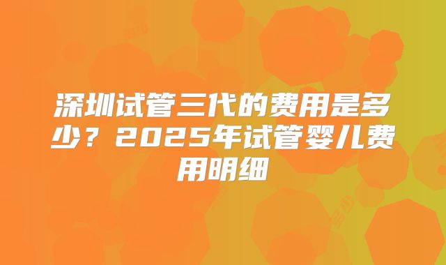深圳试管三代的费用是多少?2025年试管婴儿费用明细