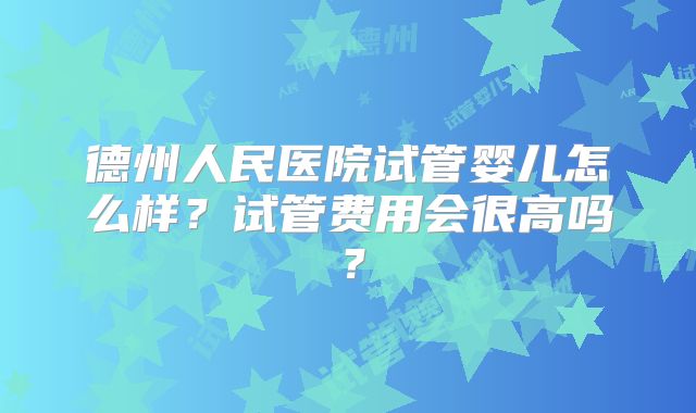 德州人民医院试管婴儿怎么样？试管费用会很高吗？