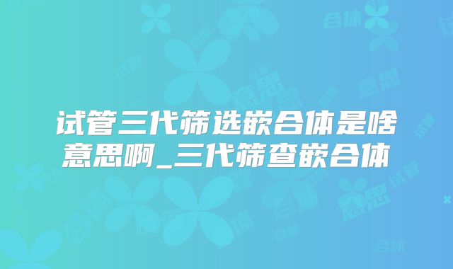 试管三代筛选嵌合体是啥意思啊_三代筛查嵌合体