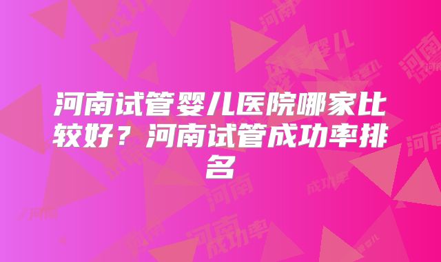 河南试管婴儿医院哪家比较好？河南试管成功率排名