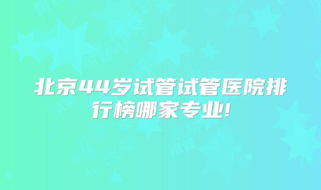 北京44岁试管试管医院排行榜哪家专业!