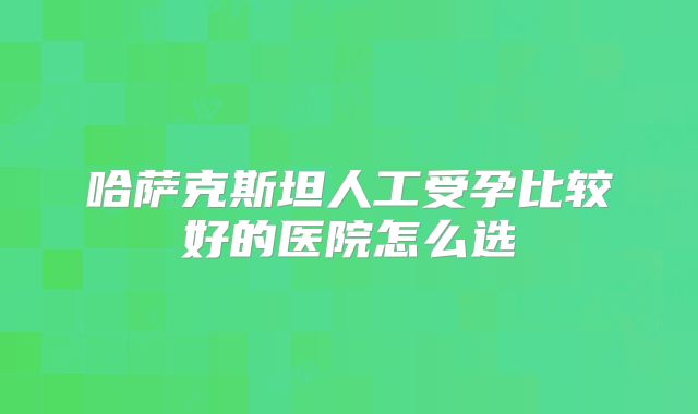 哈萨克斯坦人工受孕比较好的医院怎么选