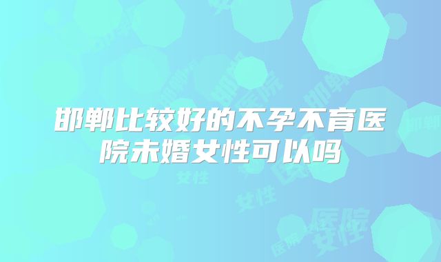 邯郸比较好的不孕不育医院未婚女性可以吗