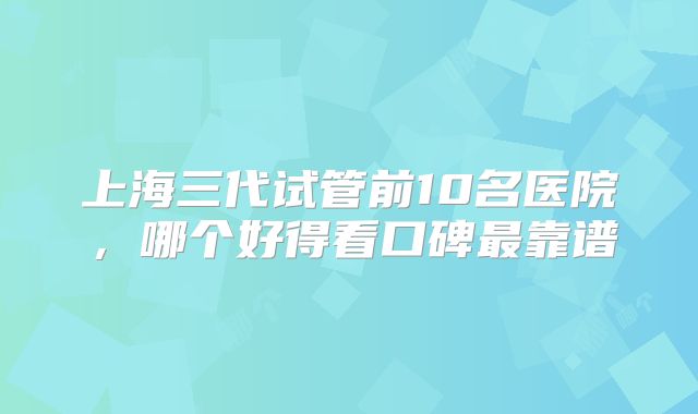 上海三代试管前10名医院，哪个好得看口碑最靠谱