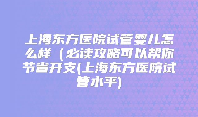 上海东方医院试管婴儿怎么样（必读攻略可以帮你节省开支(上海东方医院试管水平)