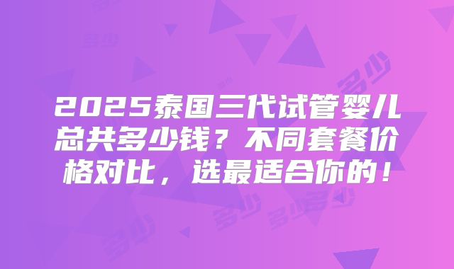 2025泰国三代试管婴儿总共多少钱?不同套餐价格对比,选最适合你的!