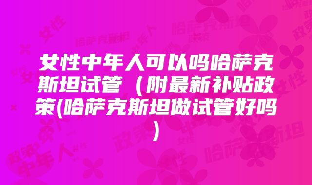 女性中年人可以吗哈萨克斯坦试管(附最新补贴政策(哈萨克斯坦做试管好吗)