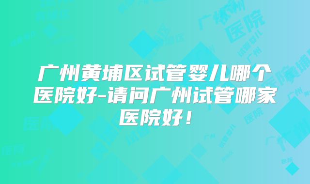 广州黄埔区试管婴儿哪个医院好-请问广州试管哪家医院好！