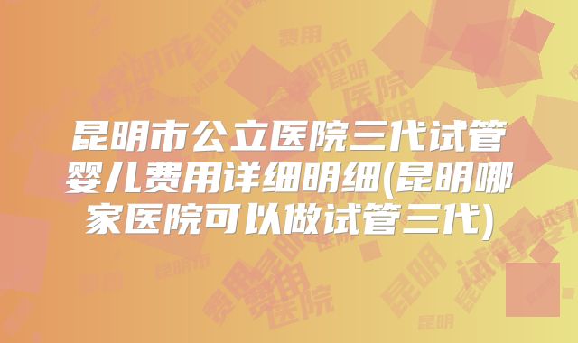 昆明市公立医院三代试管婴儿费用详细明细(昆明哪家医院可以做试管三代)