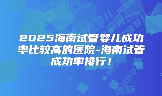 2025海南试管婴儿成功率比较高的医院-海南试管成功率排行!