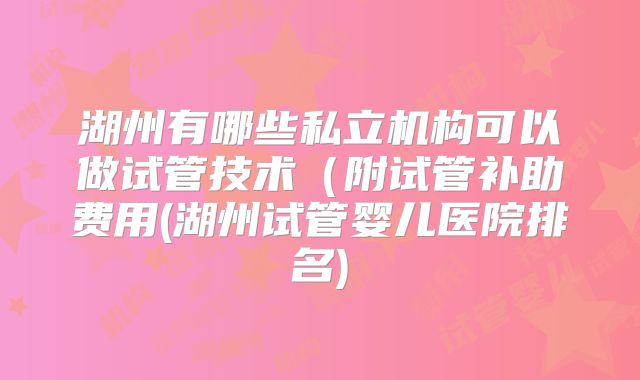 湖州有哪些私立机构可以做试管技术(附试管补助费用(湖州试管婴儿医院排名)