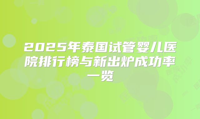 2025年泰国试管婴儿医院排行榜与新出炉成功率一览