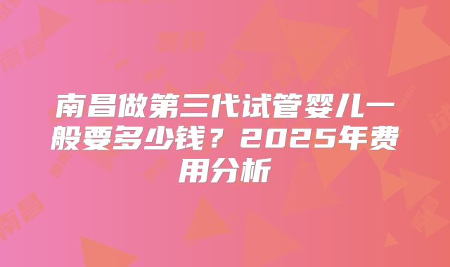 南昌做第三代试管婴儿一般要多少钱？2025年费用分析