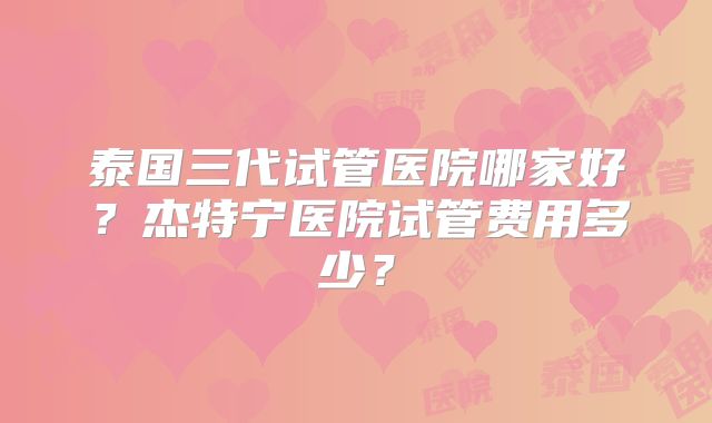 泰国三代试管医院哪家好?杰特宁医院试管费用多少?