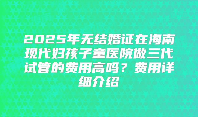 2025年无结婚证在海南现代妇孩子童医院做三代试管的费用高吗?费用详细介绍